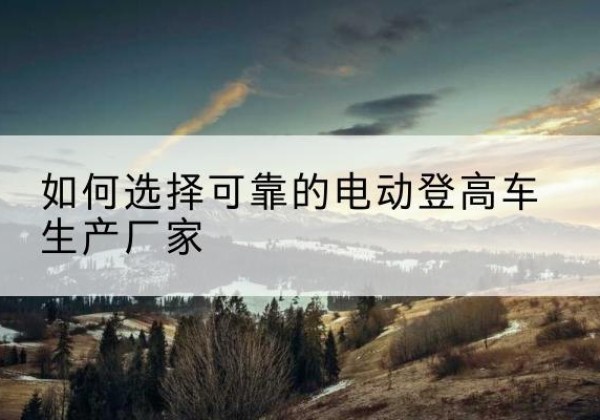 陈巴尔虎旗电动登高车厂家-如何选择可靠的电动登高车生产厂家