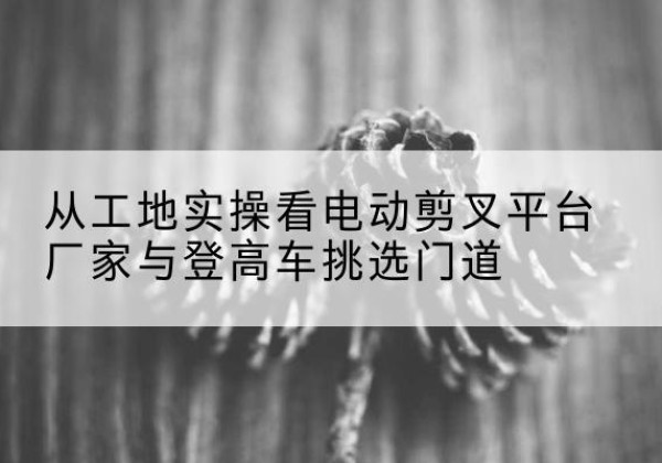 陈巴尔虎旗电动剪叉升降平台厂家-从工地实操看电动剪叉平台厂家与登高车挑选门道